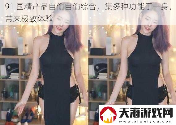 91-国精产品自偷自偷综合-集多种功能于一身-带来极致体验