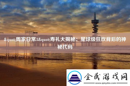 "周家日常3"寿礼大揭秘：星球级狂欢背后的神秘代码