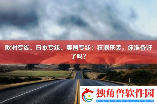 欧洲专线、日本专线、美国专线：狂潮来袭-你准备好了吗