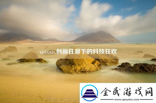 xisixxis创新狂潮下的科技狂欢