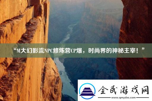 “M大幻影流NPC修炼营CP爆-时尚界的神秘主宰！”