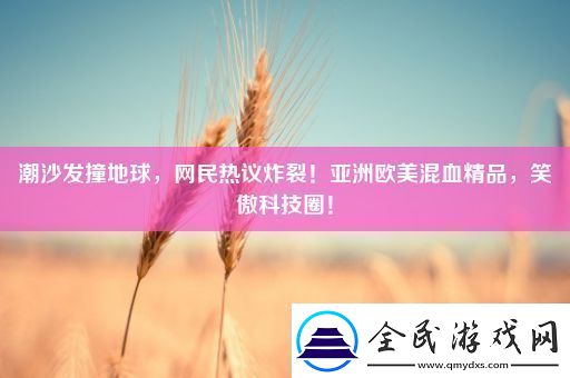 潮沙发撞地球网民热议炸裂！亚洲欧美混血精品笑傲科技圈！
