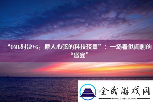 “OMG对决VG撩人心弦的科技较量”：一场看似闹剧的“盛宴”