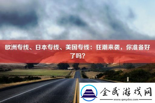 欧洲专线、日本专线、美国专线：狂潮来袭-你准备好了吗