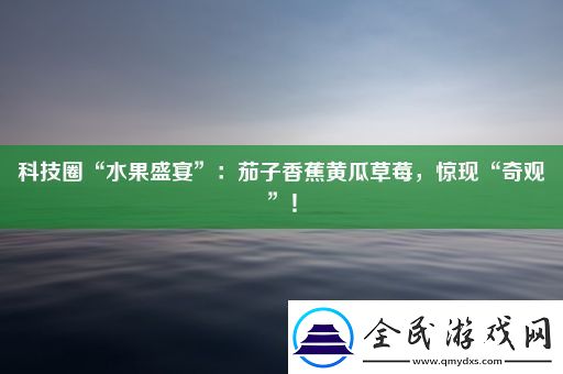 科技圈“水果盛宴”：茄子香蕉黄瓜草莓-惊现“奇观”！