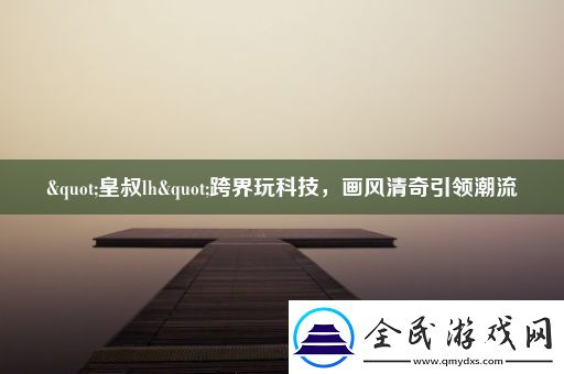 "皇叔lh"跨界玩科技-画风清奇引领潮流
