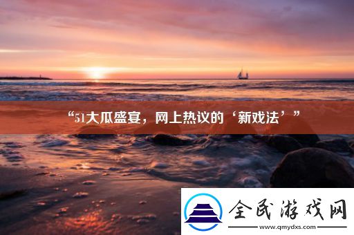 “51大瓜盛宴-网上热议的‘新戏法’”