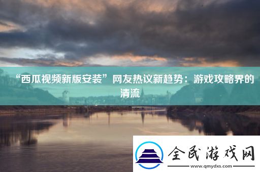 “西瓜视频新版安装”网友热议新趋势：游戏攻略界的清流